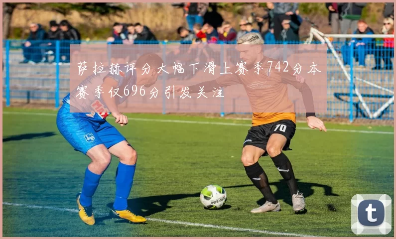 萨拉赫评分大幅下滑上赛季742分本赛季仅696分引发关注