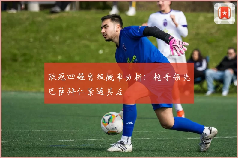 欧冠四强晋级概率分析：枪手领先巴萨拜仁紧随其后