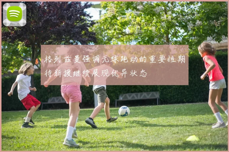 格列兹曼强调无球跑动的重要性期待新援继续展现优异状态