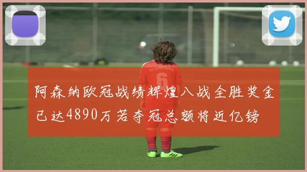 阿森纳欧冠战绩辉煌八战全胜奖金已达4890万若夺冠总额将近亿镑