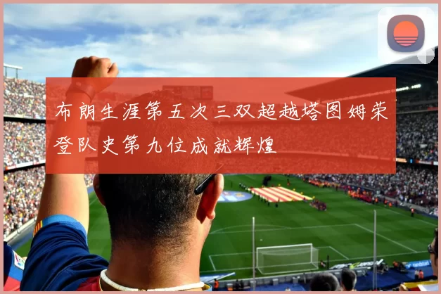 布朗生涯第五次三双超越塔图姆荣登队史第九位成就辉煌