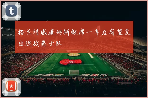 格兰特威廉姆斯缺席一年后有望复出迎战爵士队