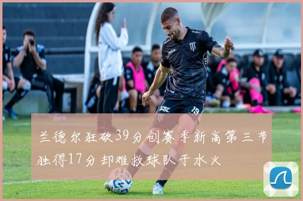 兰德尔狂砍39分创赛季新高第三节独得17分却难救球队于水火