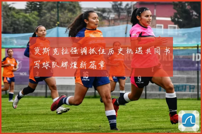 莫斯克拉强调抓住历史机遇共同书写球队辉煌新篇章