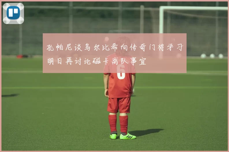 孔帕尼谈乌尔比希向传奇门将学习明日再讨论磁卡离队事宜