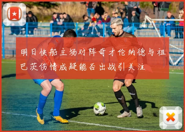 明日快船主场对阵奇才伦纳德与祖巴茨伤情成疑能否出战引关注