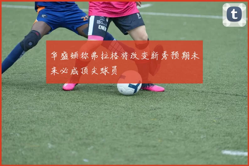 华盛顿称弗拉格将改变新秀预期未来必成顶尖球员