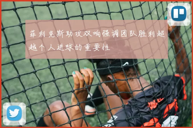 菲利克斯助攻双响强调团队胜利超越个人进球的重要性