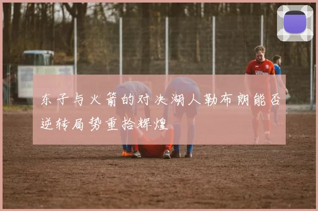东子与火箭的对决湖人勒布朗能否逆转局势重拾辉煌