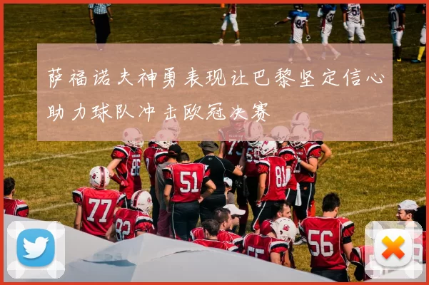 萨福诺夫神勇表现让巴黎坚定信心助力球队冲击欧冠决赛