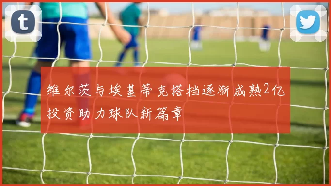 维尔茨与埃基蒂克搭档逐渐成熟2亿投资助力球队新篇章