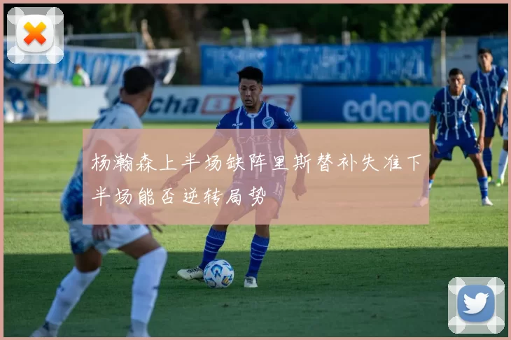 杨瀚森上半场缺阵里斯替补失准下半场能否逆转局势
