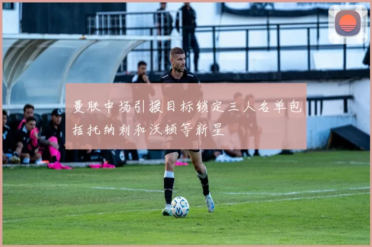 曼联中场引援目标锁定三人名单包括托纳利和沃顿等新星