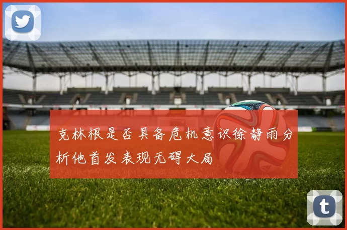 克林根是否具备危机意识徐静雨分析他首发表现无碍大局