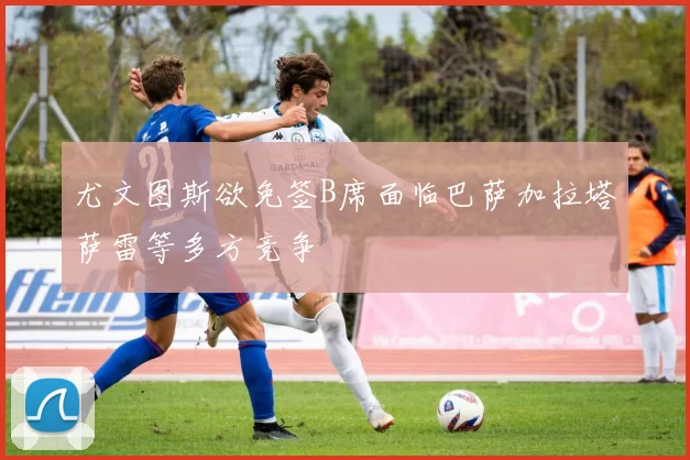 尤文图斯欲免签B席面临巴萨加拉塔萨雷等多方竞争