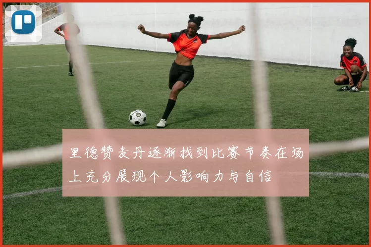 里德赞麦丹逐渐找到比赛节奏在场上充分展现个人影响力与自信