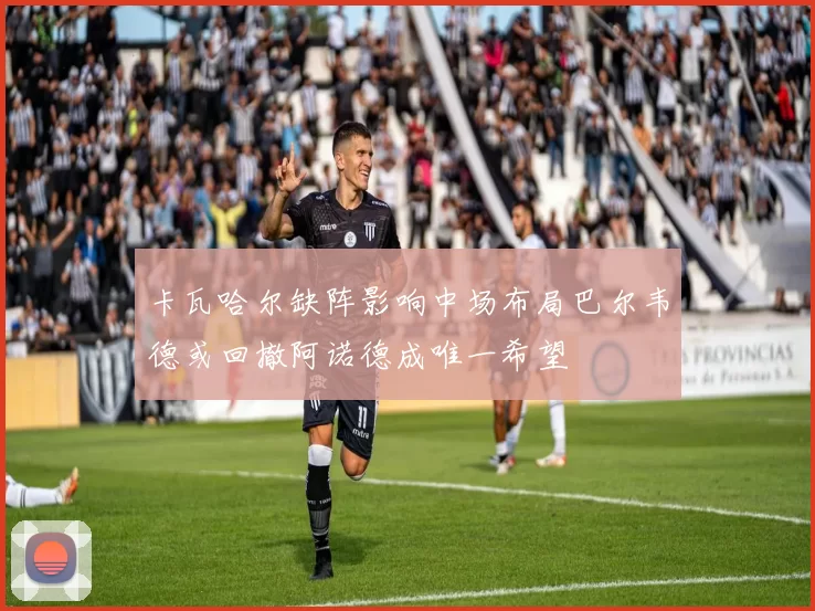 卡瓦哈尔缺阵影响中场布局巴尔韦德或回撤阿诺德成唯一希望