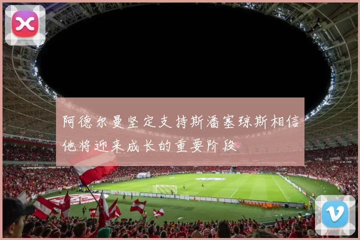 阿德尔曼坚定支持斯潘塞琼斯相信他将迎来成长的重要阶段