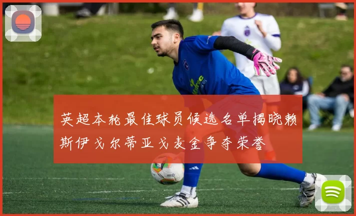 英超本轮最佳球员候选名单揭晓赖斯伊戈尔蒂亚戈麦金争夺荣誉