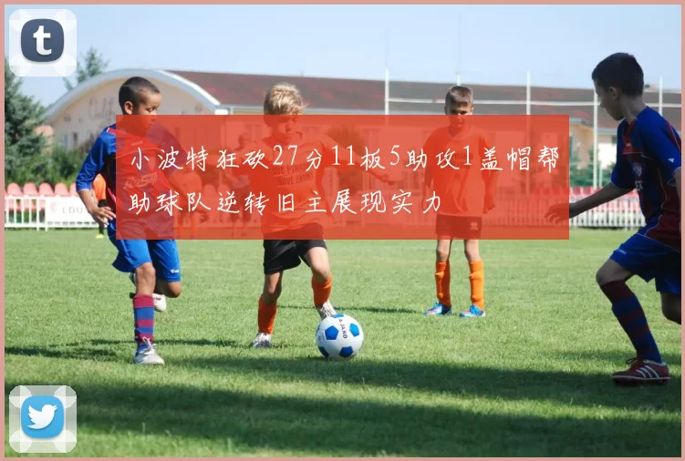 小波特狂砍27分11板5助攻1盖帽帮助球队逆转旧主展现实力