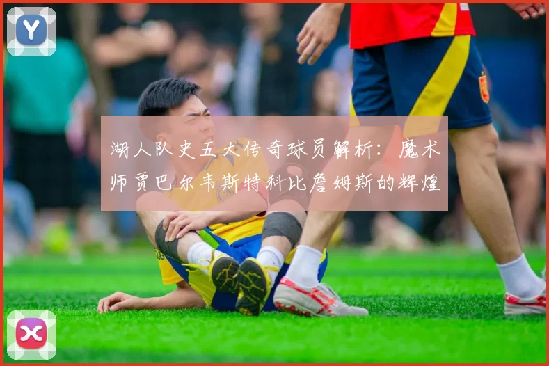 湖人队史五大传奇球员解析：魔术师贾巴尔韦斯特科比詹姆斯的辉煌岁月