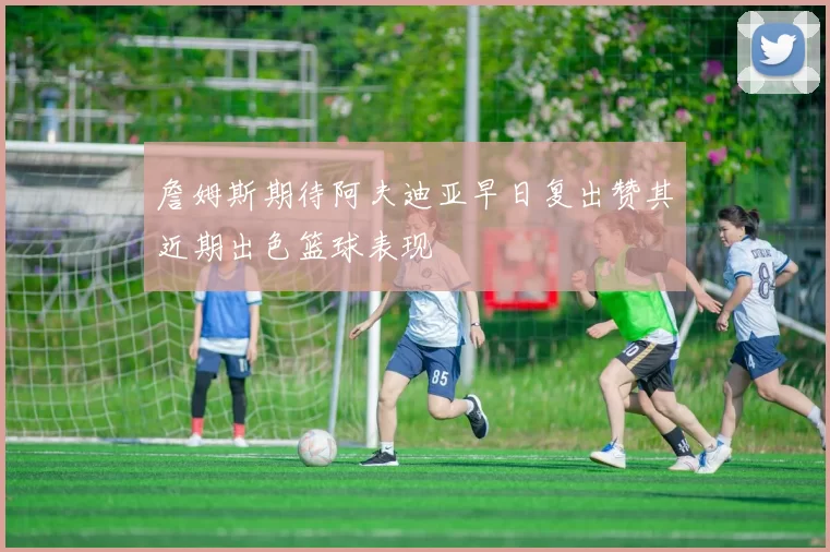 詹姆斯期待阿夫迪亚早日复出赞其近期出色篮球表现