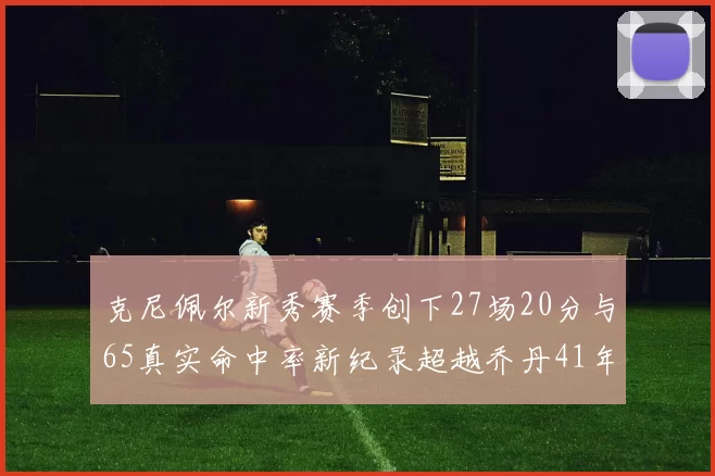 克尼佩尔新秀赛季创下27场20分与65真实命中率新纪录超越乔丹41年历史